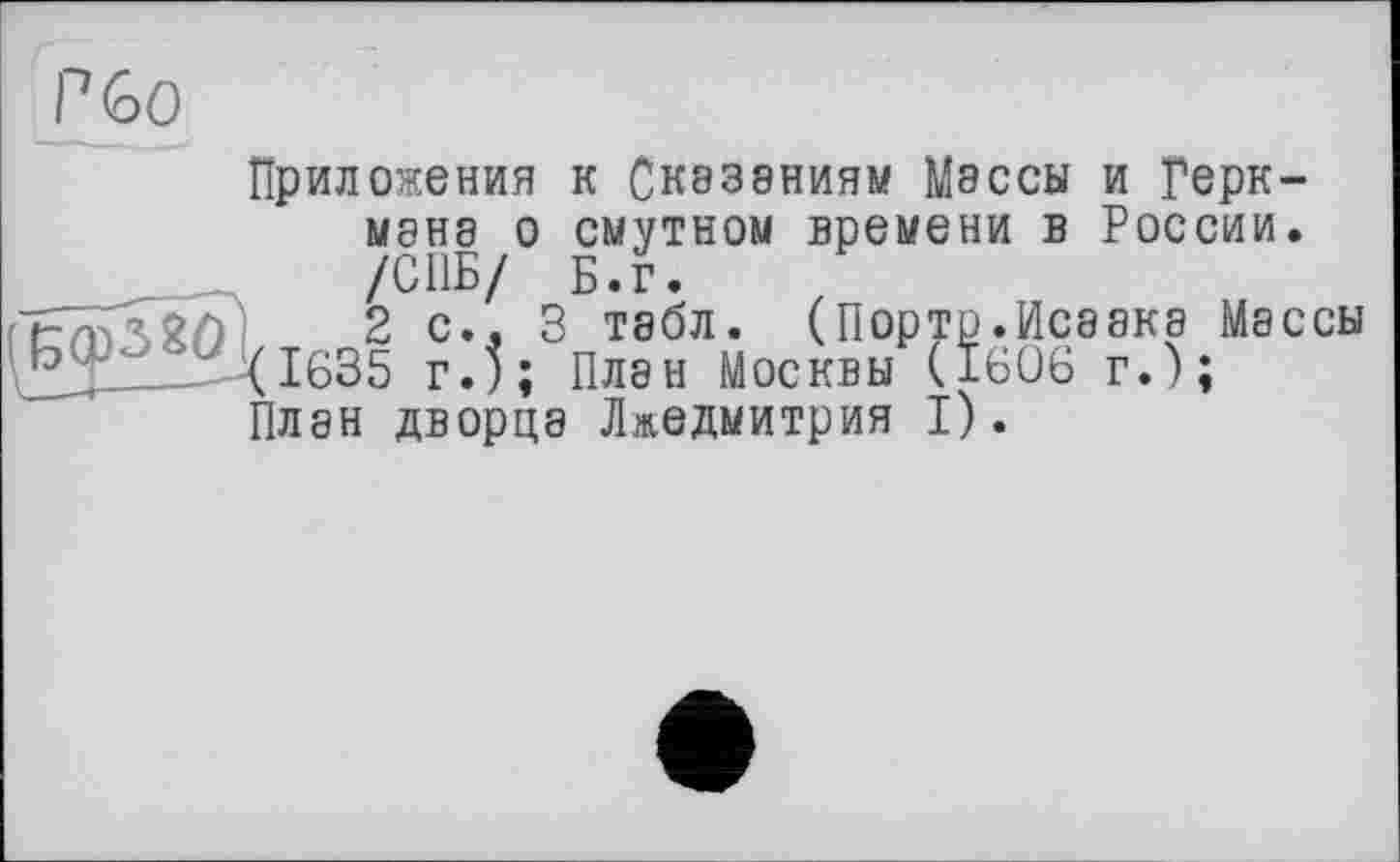 ﻿Приложения к Сказаниям Мэссы и Герк-MSH8 о смутном времени в России. /СПБ/ Б.г.
2 с.. 3 табл. (Порто.Исаака Массы (1635 г.); Плен Москвы (1606 г.);
План дворца Лжедмитрия I).